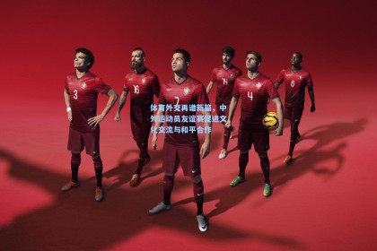 【彩经网官网首页】体育外交再谱新篇，中外运动员友谊赛促进文化交流与和平合作